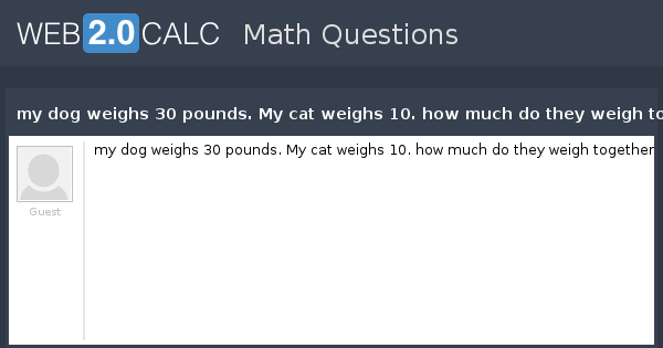 View question - my dog weighs 30 pounds. My cat weighs 10. how much do